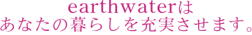 earthwaterはあなたの暮らしを充実させます。